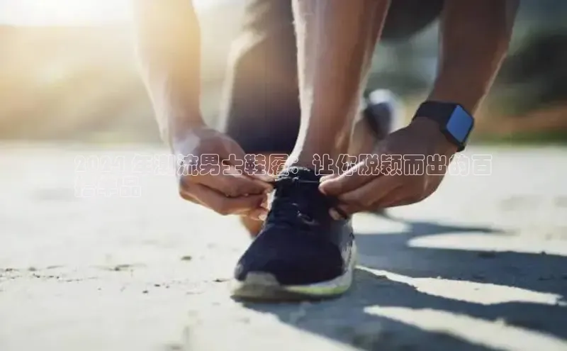 乐玩国际官方唯一入口网站字节跳动2024 年潮流男士鞋履：让你脱颖而出的百
搭单品